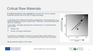 31
A critical mineral or raw material is important for one or several
industrial sectors and is at risk of supply shortage.
In 2000 the term “Mineral Criticality” mentioned in US documents; e.g.:
National Research Council report 2007 “Minerals, Critical Minerals and
the U.S. Economy”
In the latter, criticality assessment is performed in a 2-dimensional
(2D) matrix:
• Supply risk
• Impact of Supply Restriction
A mineral is considered “critical” if it scores high in this matrix in a
relative sense: mineral A is considered more critical than mineral B
Most methods adopt a 2-D matrix
Critical Raw Materials
 