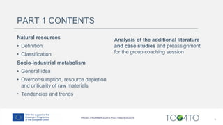 PART 1 CONTENTS
Natural resources
• Definition
• Classification
Socio-industrial metabolism
• General idea
• Overconsumption, resource depletion
and criticality of raw materials
• Tendencies and trends
Analysis of the additional literature
and case studies and preassignment
for the group coaching session
4
 