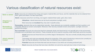 8
Biotic resources are obtained from living and organic material (flora and fauna, and the materials that can be obtained from
them: grains and beans, but also fossil fuels).
Abiotic resources come from non-living, non-organic material (fresh water, gold, silver, land)
Ubiquitous natural resources can be found everywhere (sunlight, wind)
Most resources are localized they only exist in specific areas.
Renewables: elements that can be replenished naturally - these elements are constantly available and their quantity is not
noticeably affected by human consumption. Moreover, their recovery exceeds human consumption. (sunlight, wind and
geothermal energy)
Non-renewable resources are resources that form extremely slowly and those that do not naturally form in the environment.
(minerals such as petroleum and uranium). These minerals can be re-used by recycling, while fossil fuels cannot be recycled.
Actual resources are those that are at a further stage of development. They are currently actually being produced
and used.
Technology and costs are extremely relevant for production. If the costs of producing a resource are currently too
high, but may be attractive in the future, then it is referred to as a reserve resource.
Potential resources are those that exist and are known of, but which are not being produced (yet).
Stock resources are those that have been identified, but cannot be used (yet) due to lack of technology.
Biotic vs abiotic
Ubiquitous vs
localized
Renewable vs
non-renewable
Actual, potential
& stock
Various classification of natural resources exist:
 