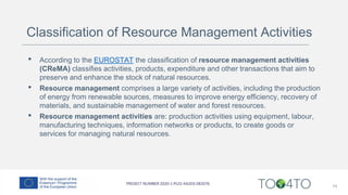 Classification of Resource Management Activities
• According to the EUROSTAT the classification of resource management activities
(CReMA) classifies activities, products, expenditure and other transactions that aim to
preserve and enhance the stock of natural resources.
• Resource management comprises a large variety of activities, including the production
of energy from renewable sources, measures to improve energy efficiency, recovery of
materials, and sustainable management of water and forest resources.
• Resource management activities are: production activities using equipment, labour,
manufacturing techniques, information networks or products, to create goods or
services for managing natural resources.
14
 