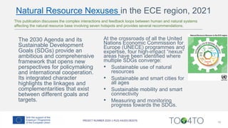 16
At the crossroads of all the United
Nations Economic Commission for
Europe (UNECE) programmes and
expertise, four high-impact “nexus”
areas have been identified where
multiple SDGs converge:
• Sustainable use of natural
resources
• Sustainable and smart cities for
all ages
• Sustainable mobility and smart
connectivity
• Measuring and monitoring
progress towards the SDGs.
The 2030 Agenda and its
Sustainable Development
Goals (SDGs) provide an
ambitious and comprehensive
framework that opens new
perspectives for policymaking
and international cooperation.
Its integrated character
highlights the linkages and
complementarities that exist
between different goals and
targets.
This publication discusses the complex interactions and feedback loops between human and natural systems
affecting the natural resource base involving seven hotspots and provides several recommendations.
Natural Resource Nexuses in the ECE region, 2021
 