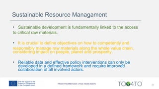 Sustainable Resource Managament
• Sustainable development is fundamentally linked to the access
to critical raw materials.
• It is crucial to define objectives on how to competently and
responsibly manage raw materials along the whole value chain,
considering impact on people, planet and prosperity.
• Reliable data and effective policy interventions can only be
developed in a defined framework and require improved
collaboration of all involved actors.
21
 