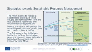 5
Montevecchi, F. Policy Mixes to Achieve Absolute Decoupling: A Case Study of Municipal
Waste Management. Sustainability 2016, 8, 442. https://doi.org/10.3390/su8050442
The main means to realize a
sustainable strategy is to de-
couple economic growth from the
use of natural resources and
environmental degradation.
Hence, the aim is to increase the
material productivity of production
and consumption activities.
The following policy initiatives
tackle the topic of sustainable
resource use and apply indicators
based on the concepts of
Economy wide MFA.
Strategies towards Sustainable Resource Management
 