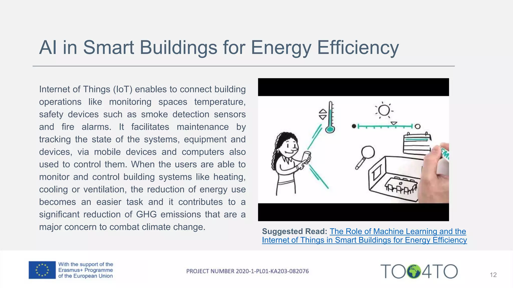 AI in Smart Buildings for Energy Efficiency
Internet of Things (IoT) enables to connect building
operations like monitoring spaces temperature,
safety devices such as smoke detection sensors
and fire alarms. It facilitates maintenance by
tracking the state of the systems, equipment and
devices, via mobile devices and computers also
used to control them. When the users are able to
monitor and control building systems like heating,
cooling or ventilation, the reduction of energy use
becomes an easier task and it contributes to a
significant reduction of GHG emissions that are a
major concern to combat climate change.
12
Suggested Read: The Role of Machine Learning and the
Internet of Things in Smart Buildings for Energy Efficiency
 