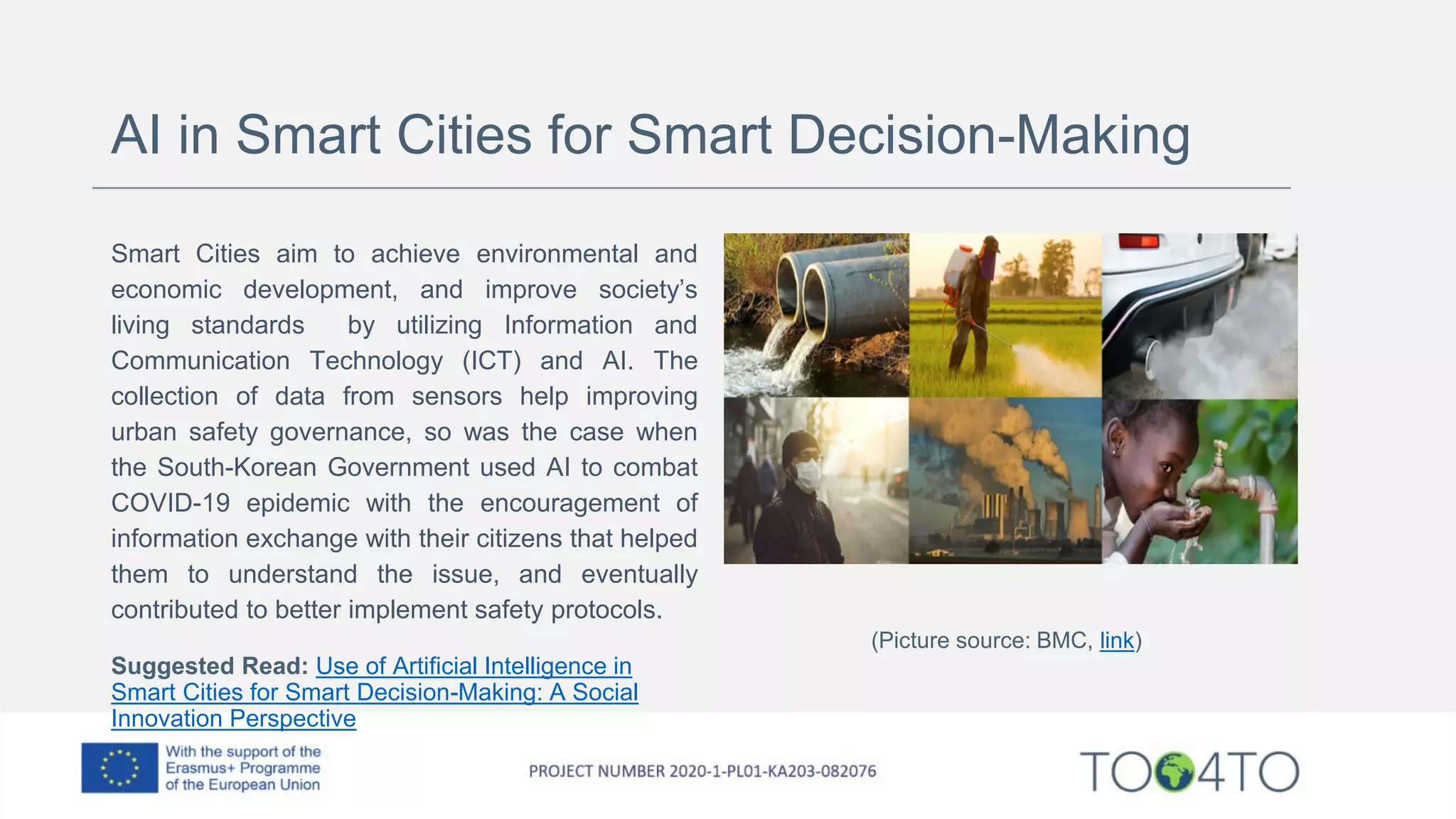 AI in Smart Cities for Smart Decision-Making
Smart Cities aim to achieve environmental and
economic development, and improve society’s
living standards by utilizing Information and
Communication Technology (ICT) and AI. The
collection of data from sensors help improving
urban safety governance, so was the case when
the South-Korean Government used AI to combat
COVID-19 epidemic with the encouragement of
information exchange with their citizens that helped
them to understand the issue, and eventually
contributed to better implement safety protocols.
Suggested Read: Use of Artificial Intelligence in
Smart Cities for Smart Decision-Making: A Social
Innovation Perspective
(Picture source: BMC, link)
 