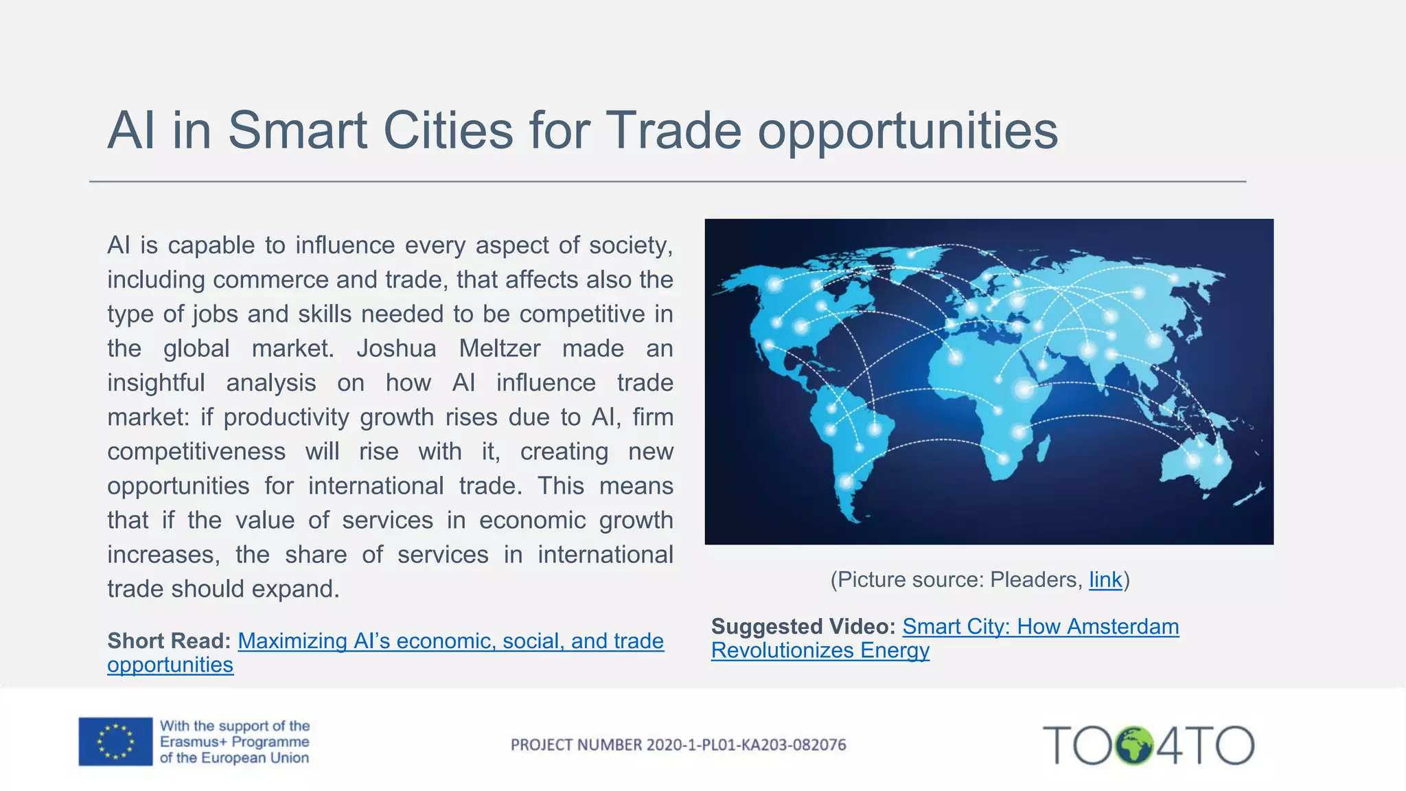 AI in Smart Cities for Trade opportunities
AI is capable to influence every aspect of society,
including commerce and trade, that affects also the
type of jobs and skills needed to be competitive in
the global market. Joshua Meltzer made an
insightful analysis on how AI influence trade
market: if productivity growth rises due to AI, firm
competitiveness will rise with it, creating new
opportunities for international trade. This means
that if the value of services in economic growth
increases, the share of services in international
trade should expand.
Short Read: Maximizing AI’s economic, social, and trade
opportunities
(Picture source: Pleaders, link)
Suggested Video: Smart City: How Amsterdam
Revolutionizes Energy
 