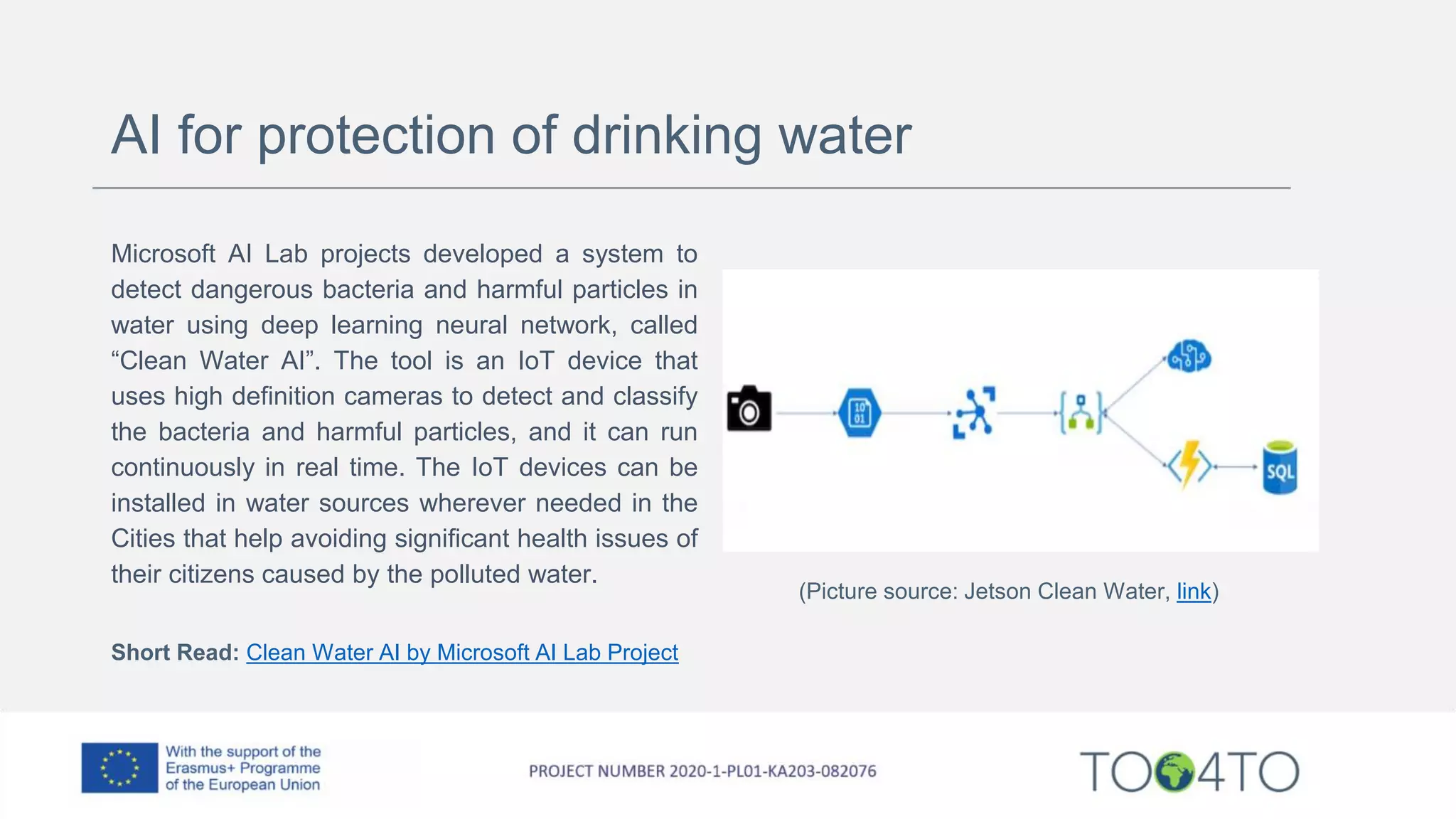 AI for protection of drinking water
Microsoft AI Lab projects developed a system to
detect dangerous bacteria and harmful particles in
water using deep learning neural network, called
“Clean Water AI”. The tool is an IoT device that
uses high definition cameras to detect and classify
the bacteria and harmful particles, and it can run
continuously in real time. The IoT devices can be
installed in water sources wherever needed in the
Cities that help avoiding significant health issues of
their citizens caused by the polluted water.
Short Read: Clean Water AI by Microsoft AI Lab Project
(Picture source: Jetson Clean Water, link)
 