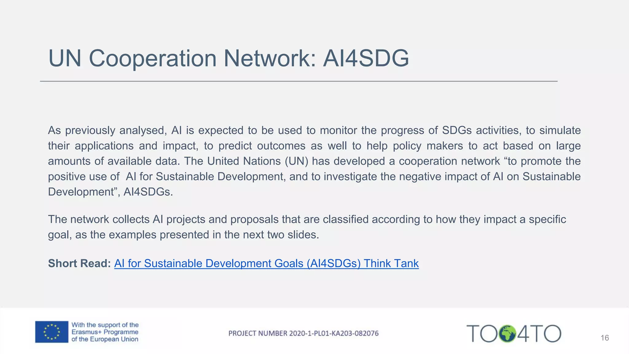 UN Cooperation Network: AI4SDG
As previously analysed, AI is expected to be used to monitor the progress of SDGs activities, to simulate
their applications and impact, to predict outcomes as well to help policy makers to act based on large
amounts of available data. The United Nations (UN) has developed a cooperation network “to promote the
positive use of AI for Sustainable Development, and to investigate the negative impact of AI on Sustainable
Development”, AI4SDGs.
The network collects AI projects and proposals that are classified according to how they impact a specific
goal, as the examples presented in the next two slides.
Short Read: AI for Sustainable Development Goals (AI4SDGs) Think Tank
16
 