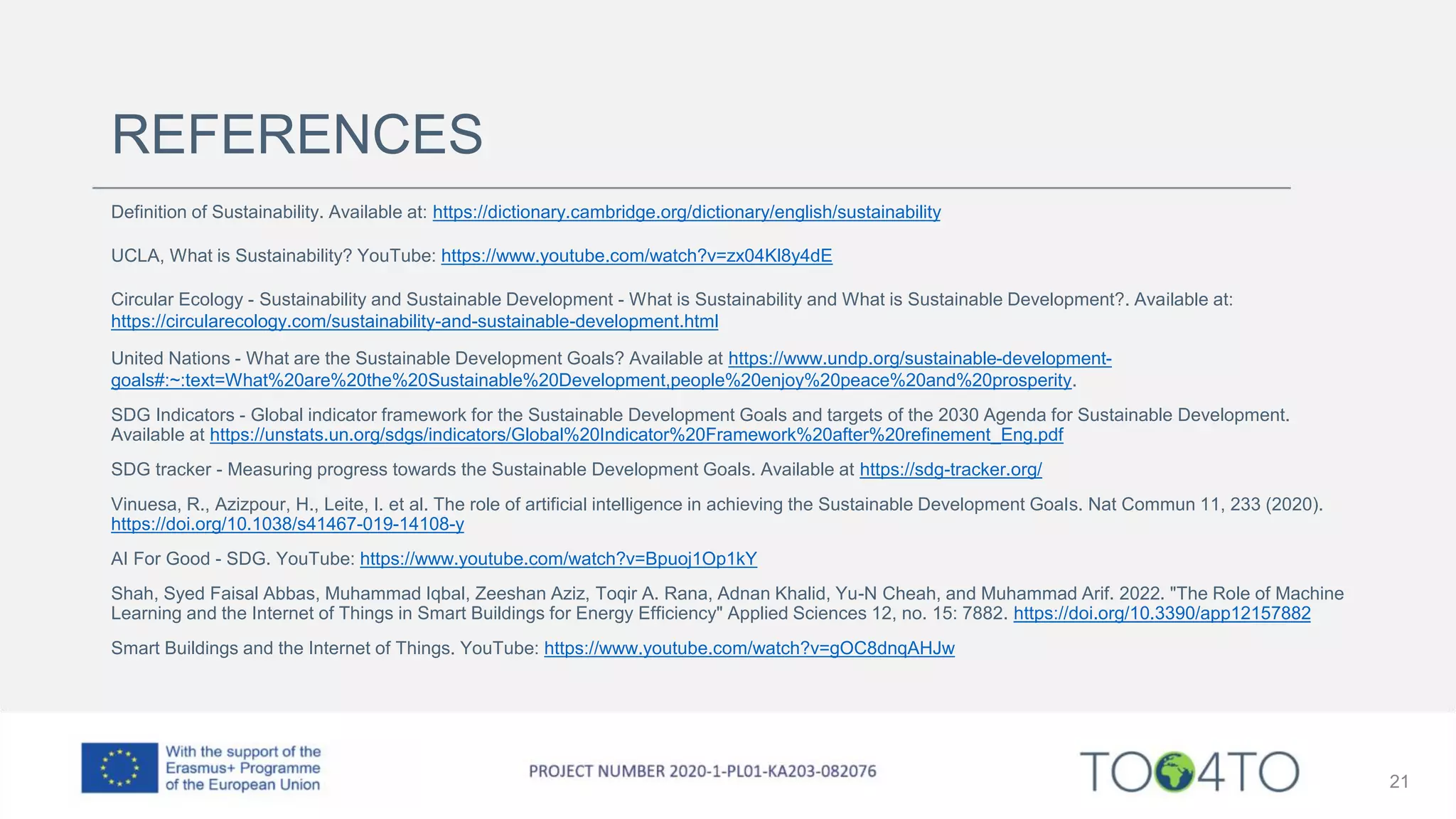 REFERENCES
Definition of Sustainability. Available at: https://dictionary.cambridge.org/dictionary/english/sustainability
UCLA, What is Sustainability? YouTube: https://www.youtube.com/watch?v=zx04Kl8y4dE
Circular Ecology - Sustainability and Sustainable Development - What is Sustainability and What is Sustainable Development?. Available at:
https://circularecology.com/sustainability-and-sustainable-development.html
United Nations - What are the Sustainable Development Goals? Available at https://www.undp.org/sustainable-development-
goals#:~:text=What%20are%20the%20Sustainable%20Development,people%20enjoy%20peace%20and%20prosperity.
SDG Indicators - Global indicator framework for the Sustainable Development Goals and targets of the 2030 Agenda for Sustainable Development.
Available at https://unstats.un.org/sdgs/indicators/Global%20Indicator%20Framework%20after%20refinement_Eng.pdf
SDG tracker - Measuring progress towards the Sustainable Development Goals. Available at https://sdg-tracker.org/
Vinuesa, R., Azizpour, H., Leite, I. et al. The role of artificial intelligence in achieving the Sustainable Development Goals. Nat Commun 11, 233 (2020).
https://doi.org/10.1038/s41467-019-14108-y
AI For Good - SDG. YouTube: https://www.youtube.com/watch?v=Bpuoj1Op1kY
Shah, Syed Faisal Abbas, Muhammad Iqbal, Zeeshan Aziz, Toqir A. Rana, Adnan Khalid, Yu-N Cheah, and Muhammad Arif. 2022. "The Role of Machine
Learning and the Internet of Things in Smart Buildings for Energy Efficiency" Applied Sciences 12, no. 15: 7882. https://doi.org/10.3390/app12157882
Smart Buildings and the Internet of Things. YouTube: https://www.youtube.com/watch?v=gOC8dnqAHJw
21
 