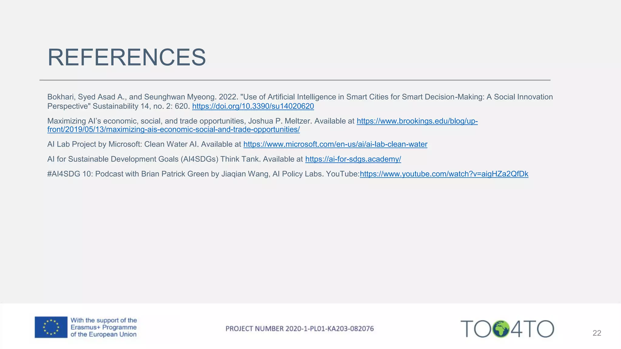 REFERENCES
Bokhari, Syed Asad A., and Seunghwan Myeong. 2022. "Use of Artificial Intelligence in Smart Cities for Smart Decision-Making: A Social Innovation
Perspective" Sustainability 14, no. 2: 620. https://doi.org/10.3390/su14020620
Maximizing AI’s economic, social, and trade opportunities, Joshua P. Meltzer. Available at https://www.brookings.edu/blog/up-
front/2019/05/13/maximizing-ais-economic-social-and-trade-opportunities/
AI Lab Project by Microsoft: Clean Water AI. Available at https://www.microsoft.com/en-us/ai/ai-lab-clean-water
AI for Sustainable Development Goals (AI4SDGs) Think Tank. Available at https://ai-for-sdgs.academy/
#AI4SDG 10: Podcast with Brian Patrick Green by Jiaqian Wang, AI Policy Labs. YouTube:https://www.youtube.com/watch?v=aigHZa2QfDk
22
 