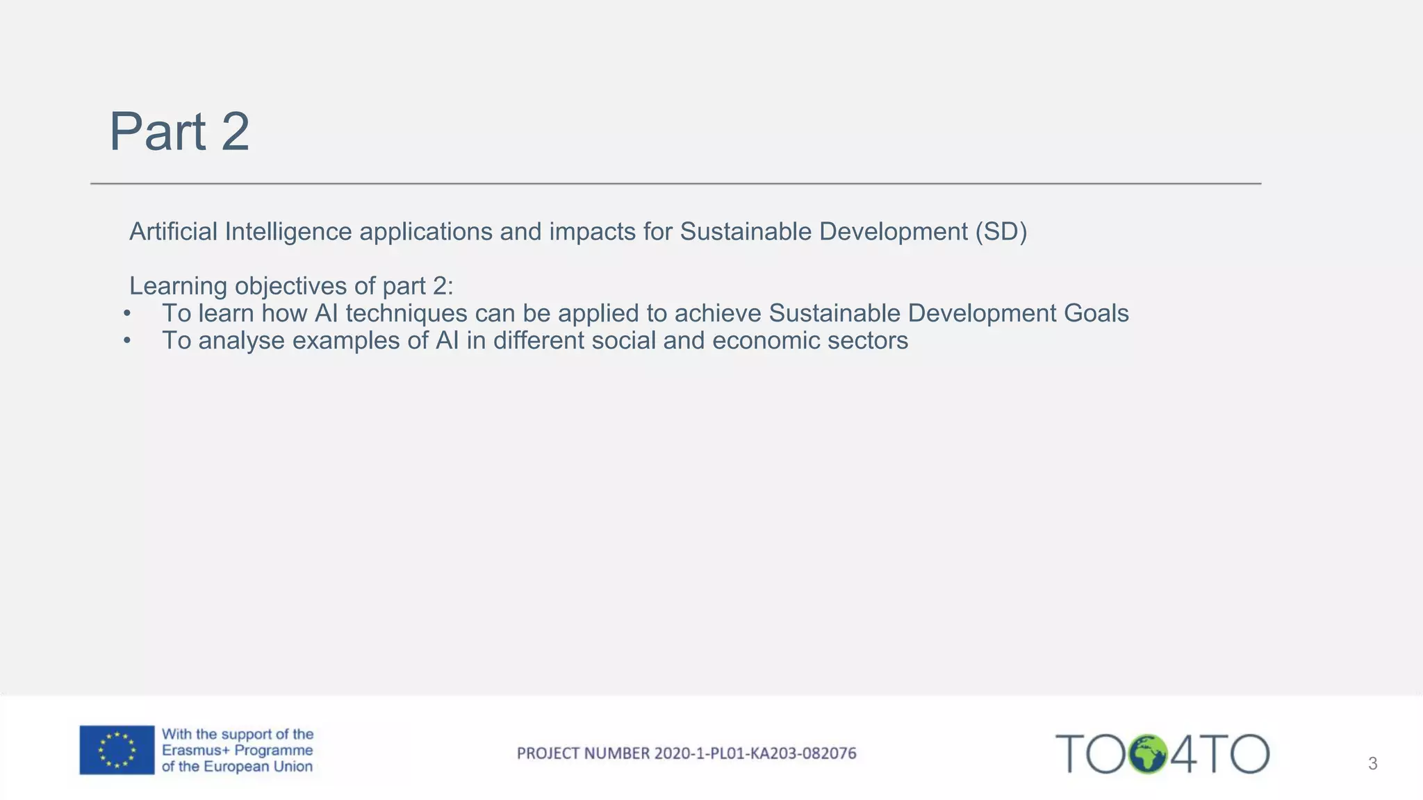 Part 2
Artificial Intelligence applications and impacts for Sustainable Development (SD)
Learning objectives of part 2:
• To learn how AI techniques can be applied to achieve Sustainable Development Goals
• To analyse examples of AI in different social and economic sectors
3
 