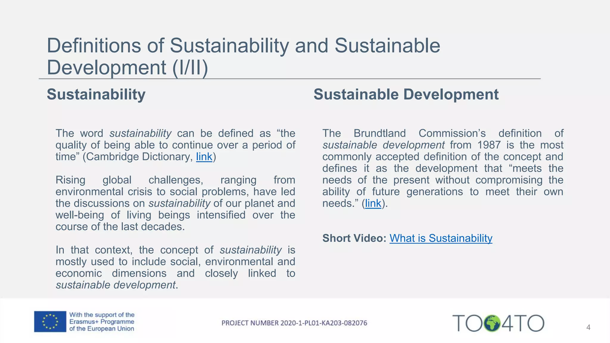 Definitions of Sustainability and Sustainable
Development (I/II)
Sustainability
The word sustainability can be defined as “the
quality of being able to continue over a period of
time” (Cambridge Dictionary, link)
Rising global challenges, ranging from
environmental crisis to social problems, have led
the discussions on sustainability of our planet and
well-being of living beings intensified over the
course of the last decades.
In that context, the concept of sustainability is
mostly used to include social, environmental and
economic dimensions and closely linked to
sustainable development.
Sustainable Development
The Brundtland Commission’s definition of
sustainable development from 1987 is the most
commonly accepted definition of the concept and
defines it as the development that “meets the
needs of the present without compromising the
ability of future generations to meet their own
needs.” (link).
Short Video: What is Sustainability
4
 