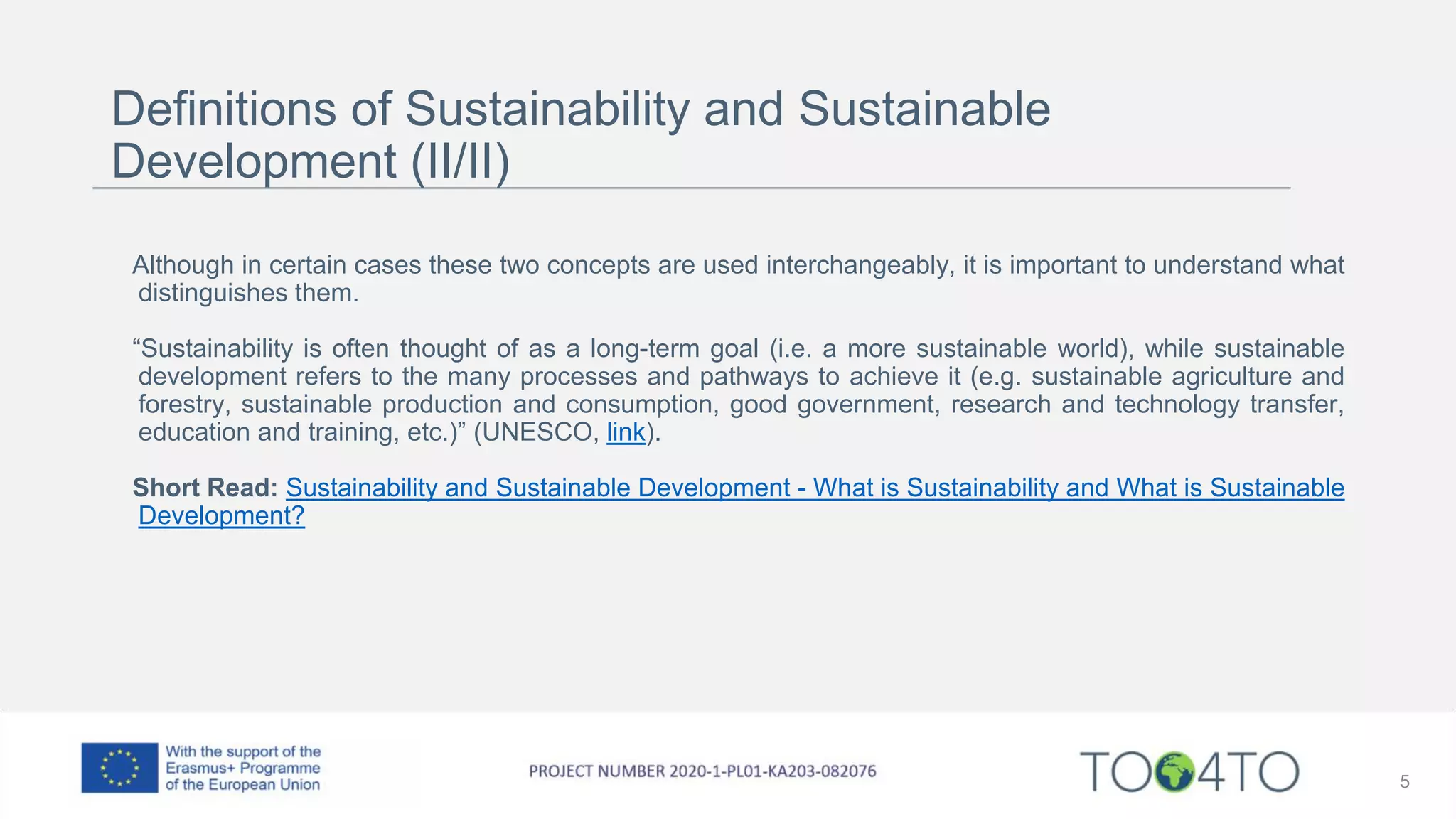 Definitions of Sustainability and Sustainable
Development (II/II)
Although in certain cases these two concepts are used interchangeably, it is important to understand what
distinguishes them.
“Sustainability is often thought of as a long-term goal (i.e. a more sustainable world), while sustainable
development refers to the many processes and pathways to achieve it (e.g. sustainable agriculture and
forestry, sustainable production and consumption, good government, research and technology transfer,
education and training, etc.)” (UNESCO, link).
Short Read: Sustainability and Sustainable Development - What is Sustainability and What is Sustainable
Development?
5
 