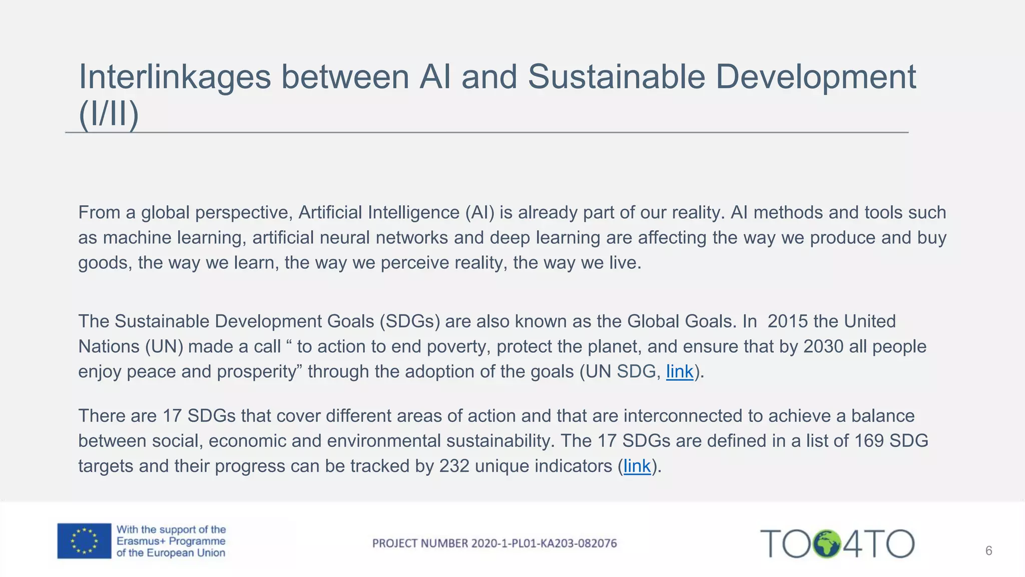 Interlinkages between AI and Sustainable Development
(I/II)
From a global perspective, Artificial Intelligence (AI) is already part of our reality. AI methods and tools such
as machine learning, artificial neural networks and deep learning are affecting the way we produce and buy
goods, the way we learn, the way we perceive reality, the way we live.
The Sustainable Development Goals (SDGs) are also known as the Global Goals. In 2015 the United
Nations (UN) made a call “ to action to end poverty, protect the planet, and ensure that by 2030 all people
enjoy peace and prosperity” through the adoption of the goals (UN SDG, link).
There are 17 SDGs that cover different areas of action and that are interconnected to achieve a balance
between social, economic and environmental sustainability. The 17 SDGs are defined in a list of 169 SDG
targets and their progress can be tracked by 232 unique indicators (link).
6
 