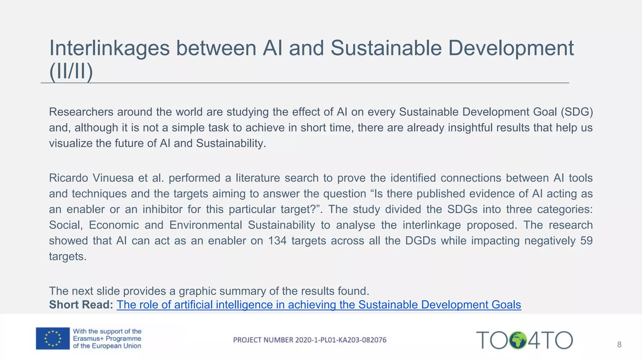 Interlinkages between AI and Sustainable Development
(II/II)
Researchers around the world are studying the effect of AI on every Sustainable Development Goal (SDG)
and, although it is not a simple task to achieve in short time, there are already insightful results that help us
visualize the future of AI and Sustainability.
Ricardo Vinuesa et al. performed a literature search to prove the identified connections between AI tools
and techniques and the targets aiming to answer the question “Is there published evidence of AI acting as
an enabler or an inhibitor for this particular target?”. The study divided the SDGs into three categories:
Social, Economic and Environmental Sustainability to analyse the interlinkage proposed. The research
showed that AI can act as an enabler on 134 targets across all the DGDs while impacting negatively 59
targets.
The next slide provides a graphic summary of the results found.
Short Read: The role of artificial intelligence in achieving the Sustainable Development Goals
8
 