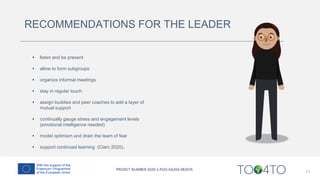 RECOMMENDATIONS FOR THE LEADER
11
• listen and be present
• allow to form subgroups
• organize informal meetings
• stay in regular touch
• assign buddies and peer coaches to add a layer of
mutual support
• continually gauge stress and engagement levels
(emotional intelligence needed)
• model optimism and drain the team of fear
• support continued learning (Clarc 2020).
 
