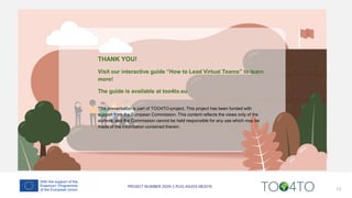 13
THANK YOU!
Visit our interactive guide “How to Lead Virtual Teams” to learn
more!
The guide is available at too4to.eu
This presentation is part of TOO4TO-project. This project has been funded with
support from the European Commission. This content reflects the views only of the
authors, and the Commission cannot be held responsible for any use which may be
made of the information contained therein.
 