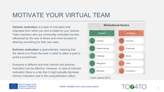 MOTIVATE YOUR VIRTUAL TEAM
Intrinsic motivation is a type of motivation that
originates from within you and is fueled by your desires.
Team members who are intrinsically motivated are less
influenced by the acts of others and more focused on
attaining something for their own sake.
Extrinsic motivation is goal-oriented, meaning that
the desire is to finish the work in order to attain a goal or
avoid a punishment.
Everyone is different and both intrinsic and extrinsic
motivation can be effective. However, in case of extrinsic
motivation there is a risk that it might actually decrease
intrinsic motivation due to the overjustification effect.
5
(Team Asana 2021)
 