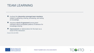 TEAM LEARNING
● involves the interaction amongst team members
related to gathering, sharing, processing, and acting
on knowledge
● requires a level of agreement among team
members about acceptable patterns of behavior for
knowledge sharing
● improvement (or deterioration) for the team as a
result of this interaction
(Kayes & Burnett 2006)
8
 