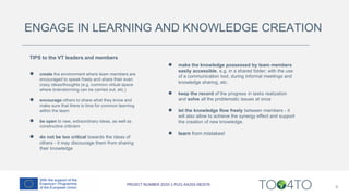 ENGAGE IN LEARNING AND KNOWLEDGE CREATION
TIPS to the VT leaders and members
● create the environment where team members are
encouraged to speak freely and share their even
crazy ideas/thoughts (e.g. common virtual space
where brainstorming can be carried out, etc.)
● encourage others to share what they know and
make sure that there is time for common learning
within the team
● be open to new, extraordinary ideas, as well as
constructive criticism
● do not be too critical towards the ideas of
others - it may discourage them from sharing
their knowledge
9
● make the knowledge possessed by team members
easily accessible, e.g. in a shared folder; with the use
of a communication tool, during informal meetings and
knowledge sharing, etc.
● keep the record of the progress in tasks realization
and solve all the problematic issues at once
● let the knowledge flow freely between members - it
will also allow to achieve the synergy effect and support
the creation of new knowledge.
● learn from mistakes!
 