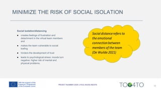 MINIMIZE THE RISK OF SOCIAL ISOLATION
Social isolation/distancing
● creates feelings of frustration and
detachment in the virtual team members
and
● makes the team vulnerable to social
loafing
● hinders the development of trust
● leads to psychological stress: moods turn
negative: higher risk of mental and
physical problems.
10
 
