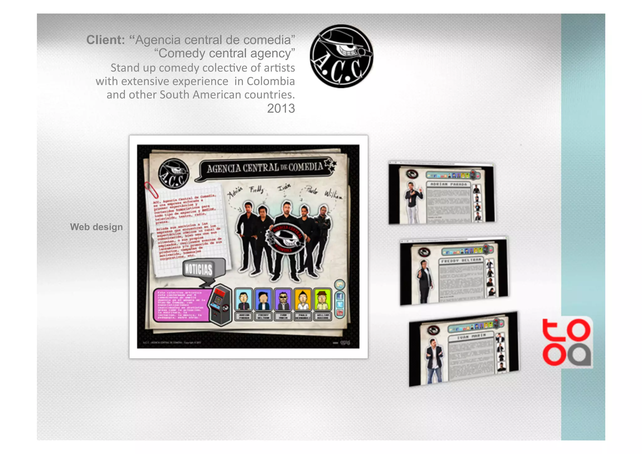 Client: “Agencia central de comedia”
“Comedy central agency”
Stand	
  up	
  comedy	
  colec/ve	
  of	
  ar/sts	
  
with	
  extensive	
  experience	
  	
  in	
  Colombia	
  
and	
  other	
  South	
  American	
  countries.	
  
2013
Web design
 