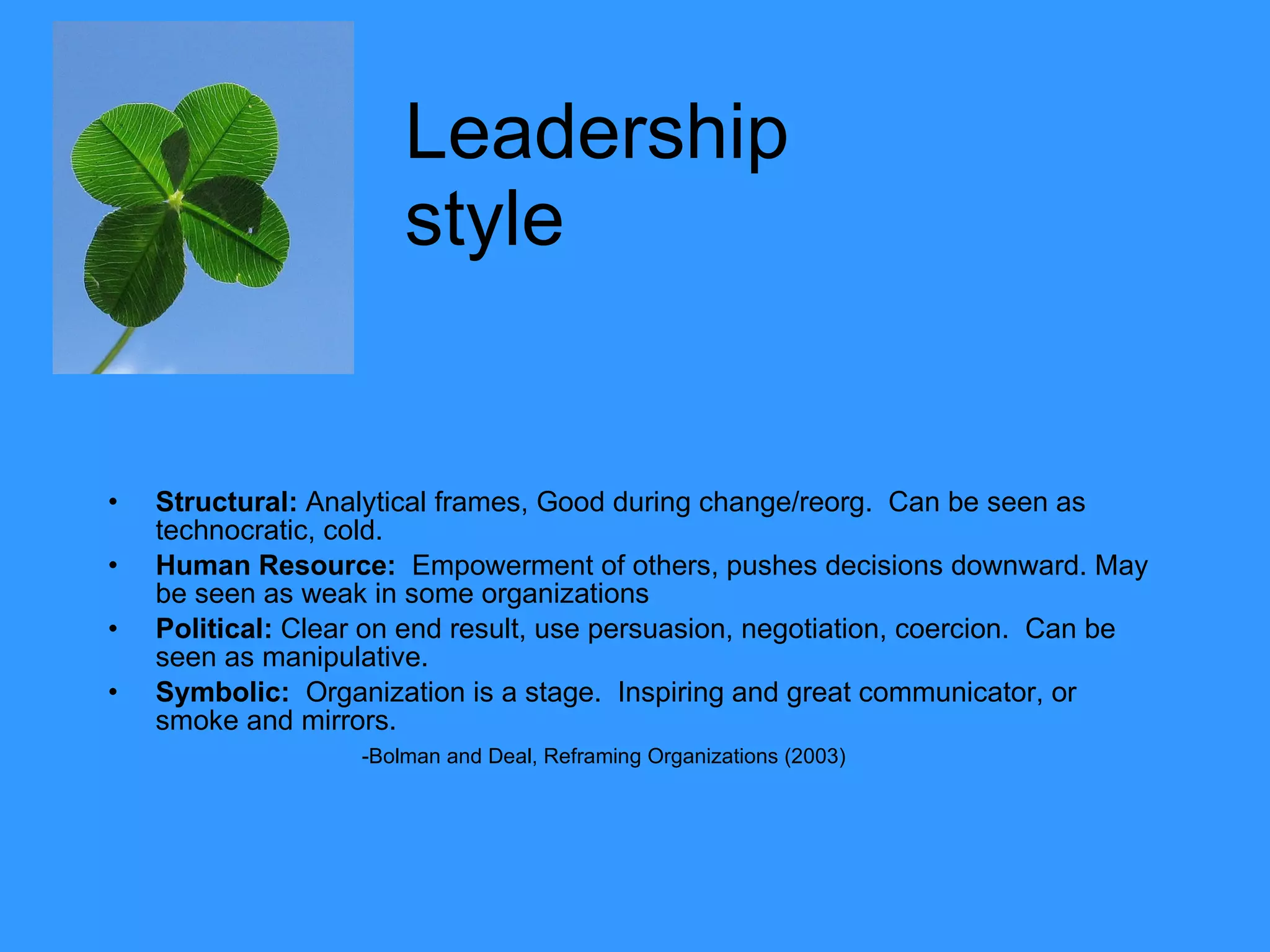 Leadership   style  Structural:  Analytical frames, Good during change/reorg.  Can be seen as technocratic, cold.  Human Resource:   Empowerment of others, pushes decisions downward. May be seen as weak in some organizations Political:  Clear on end result, use persuasion, negotiation, coercion.  Can be seen as manipulative. Symbolic:   Organization is a stage.  Inspiring and great communicator, or smoke and mirrors.  -Bolman and Deal, Reframing Organizations (2003) 