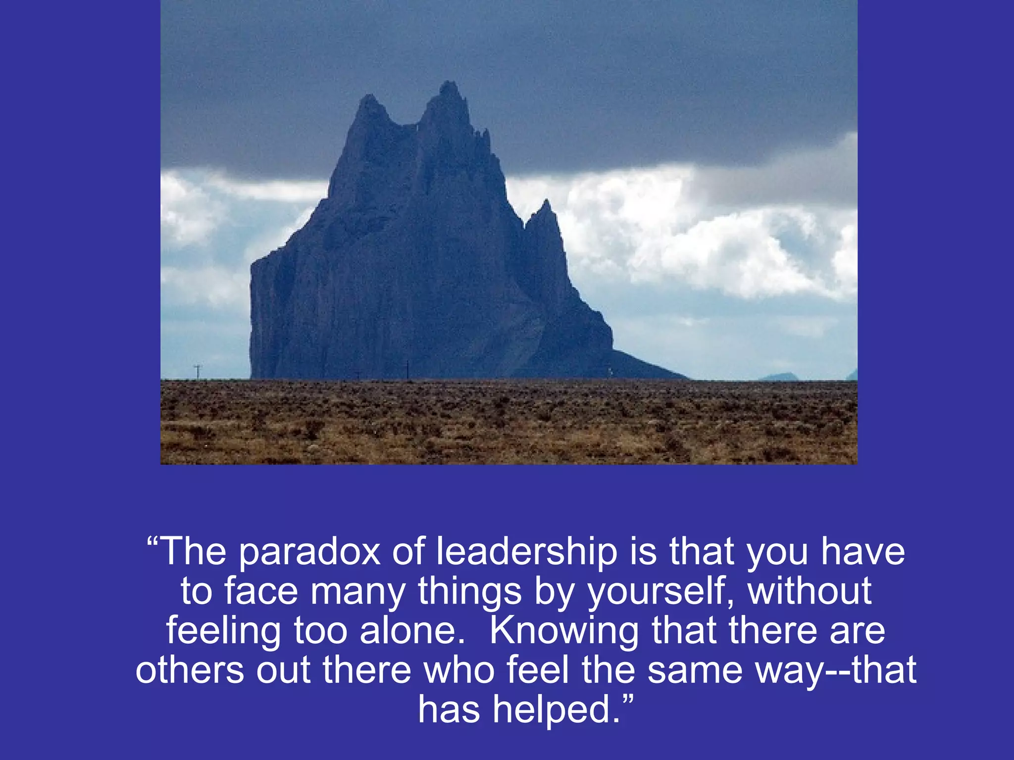 “ The paradox of leadership is that you have to face many things by yourself, without feeling too alone.  Knowing that there are others out there who feel the same way--that has helped.” 