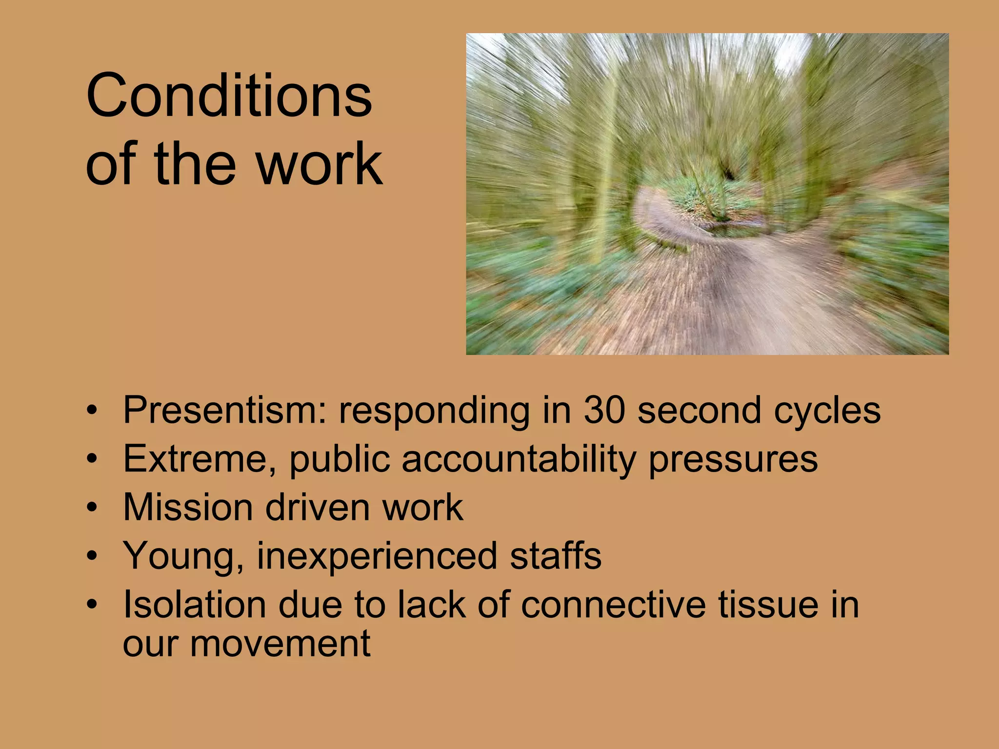 Conditions  of the work Presentism: responding in 30 second cycles Extreme, public accountability pressures Mission driven work Young, inexperienced staffs Isolation due to lack of connective tissue in our movement 