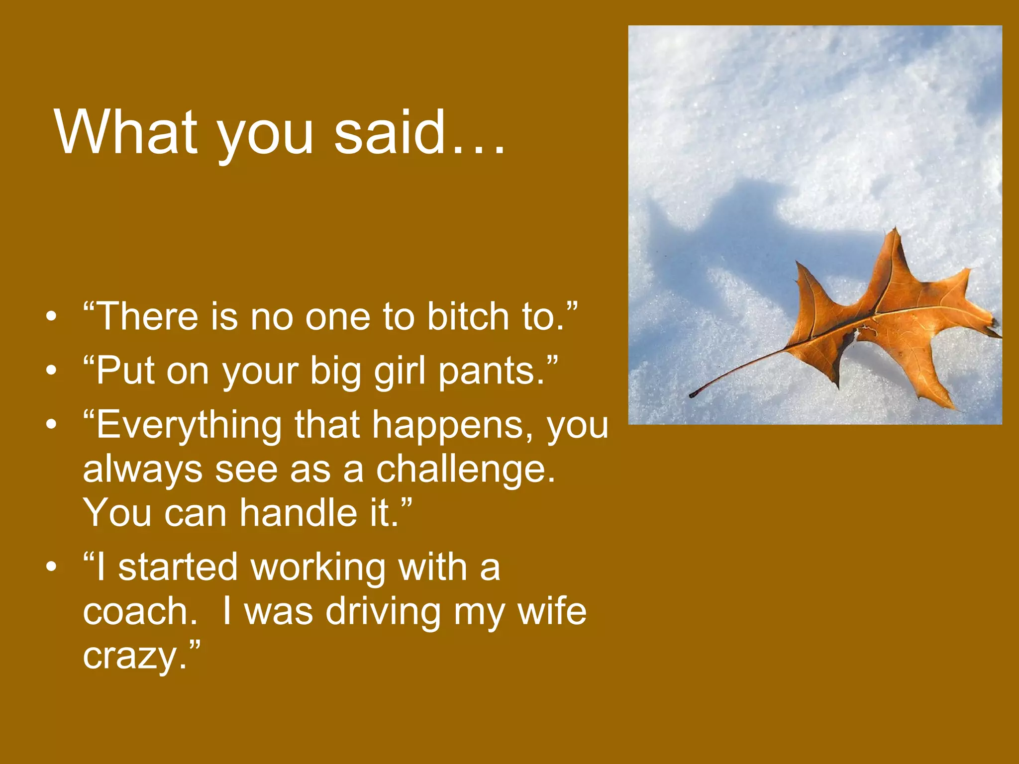 What you said… “ There is no one to bitch to.” “ Put on your big girl pants.” “ Everything that happens, you always see as a challenge.  You can handle it.” “ I started working with a coach.  I was driving my wife crazy.” 
