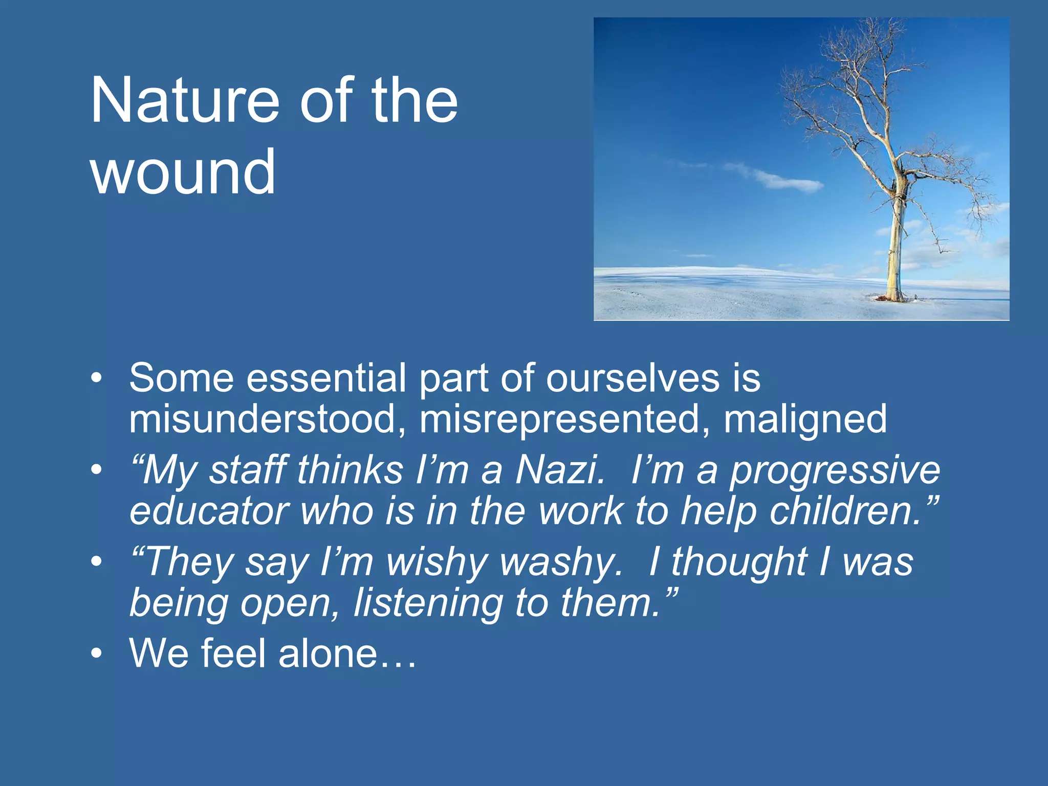 Nature of the  wound Some essential part of ourselves is misunderstood, misrepresented, maligned “ My staff thinks I’m a Nazi.  I’m a progressive educator who is in the work to help children.” “ They say I’m wishy washy.  I thought I was being open, listening to them.” We feel alone… 