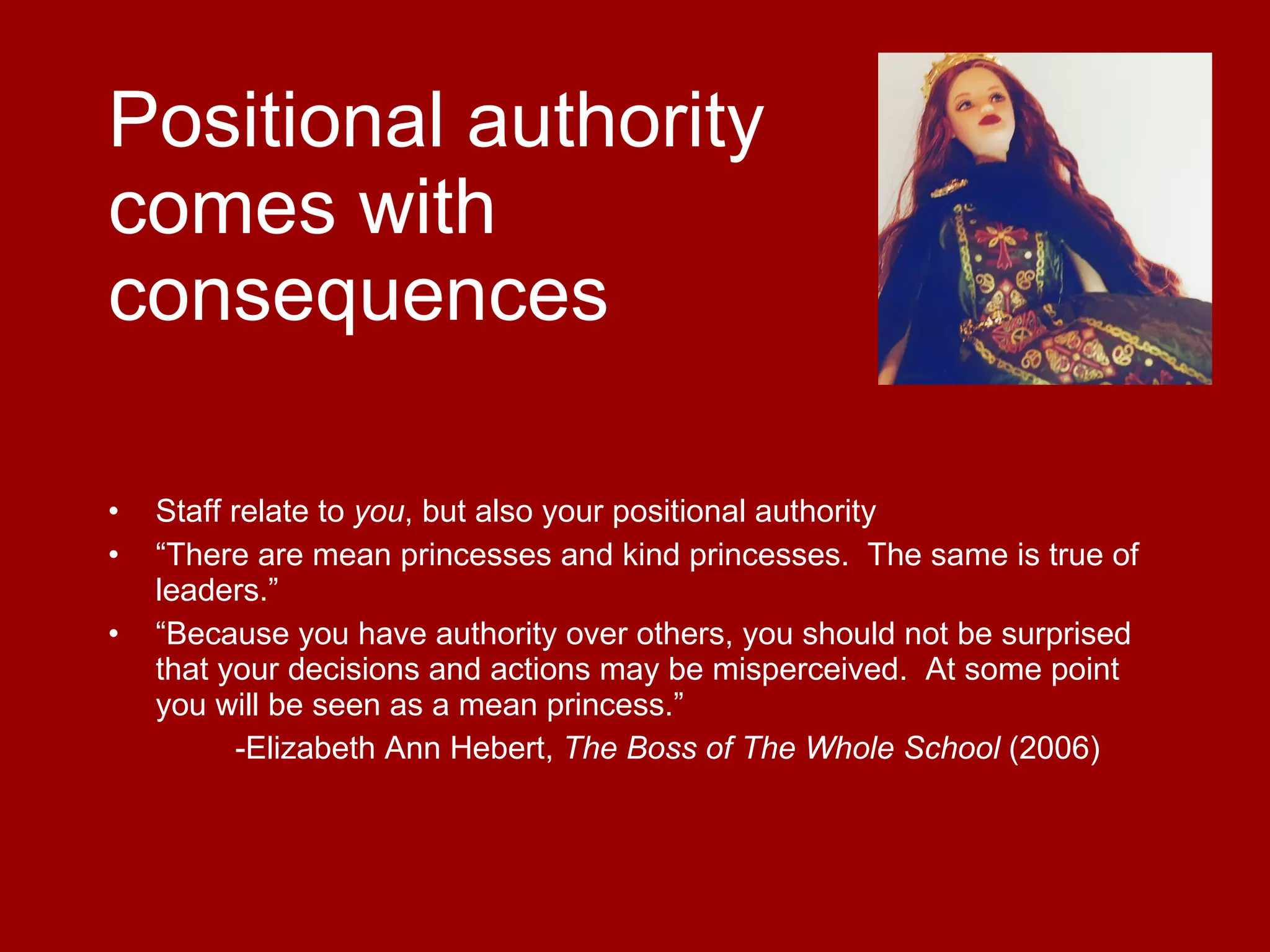Positional authority  comes with  consequences Staff relate to  you , but also your positional authority “ There are mean princesses and kind princesses.  The same is true of leaders.” “ Because you have authority over others, you should not be surprised that your decisions and actions may be misperceived.  At some point you will be seen as a mean princess.” -Elizabeth Ann Hebert,  The Boss of The Whole School  (2006)  