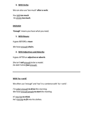3. WithVerbs:
We can also use‘too much’ after a verb:
You talk too much.
He drinkstoo much.
ENOUGH
‘Enough’ means you have what you need.
1. WithNouns:
Itgoes BEFOREa noun
We have enough chairs.
2. WithAdjectives andAdverbs:
Itgoes AFTER an adjective or adverb:
She isn’t tall enough to be a model.
He didn’tdrink fast enough.
With‘to + verb’
We often use ‘enough’ and ‘too’ in a sentence with ‘to + verb’:
I’m sober enough to drivethis morning.
We have enough people to start the meeting.
It’s too hotto think.
He’s too big to fit into his clothes.
 