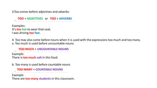 3.Too comes before adjectives and adverbs:
Examples:
It's too hot to wear that coat.
I was driving too fast.
4. Too may also come before nouns when it is used with the expressions too much and too many.
a. Too much is used before uncountable nouns.
Example:
There is too much salt in this food.
b. Too many is used before countable nouns
Example:
There are too many students in this classroom.
TOO + ADJECTIVES or TOO + ADVERBS
TOO MUCH + UNCOUNTABLE NOUNS
TOO MANY + COUNTABLE NOUNS
 