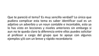 Que te pareció el tema? Es muy sencillo verdad? Lo único que
pudiera complicar esta tema es saber identificar cual es un
adjetivo un adverbio y un noun contable e incontable, esto ya
lo has visto en lecciones y niveles anteriores sin embargo si
aun no te queda claro la diferencia entre ellos puedes solicitar
al profesor a cargo del grupo que te apoye con algunos
ejemplos y/ó con un breve y rápido recordatorio
 