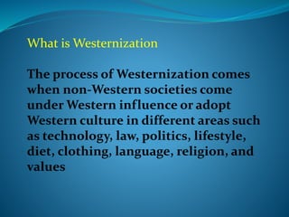 What is Westernization
The process of Westernization comes
when non-Western societies come
under Western influence or adopt
Western culture in different areas such
as technology, law, politics, lifestyle,
diet, clothing, language, religion, and
values
 