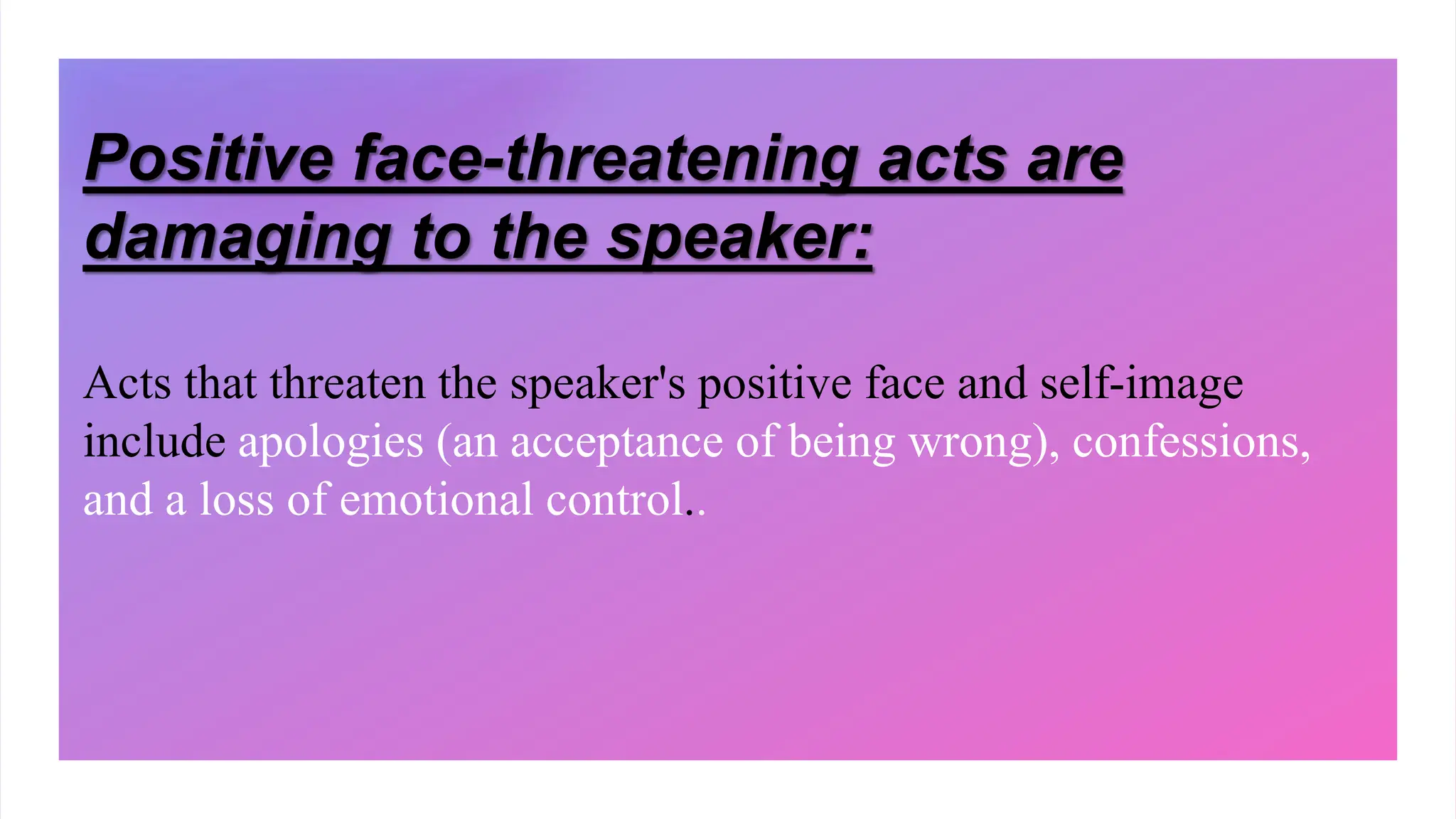 Positive face-threatening acts are
damaging to the speaker:
Acts that threaten the speaker's positive face and self-image
include apologies (an acceptance of being wrong), confessions,
and a loss of emotional control..
 