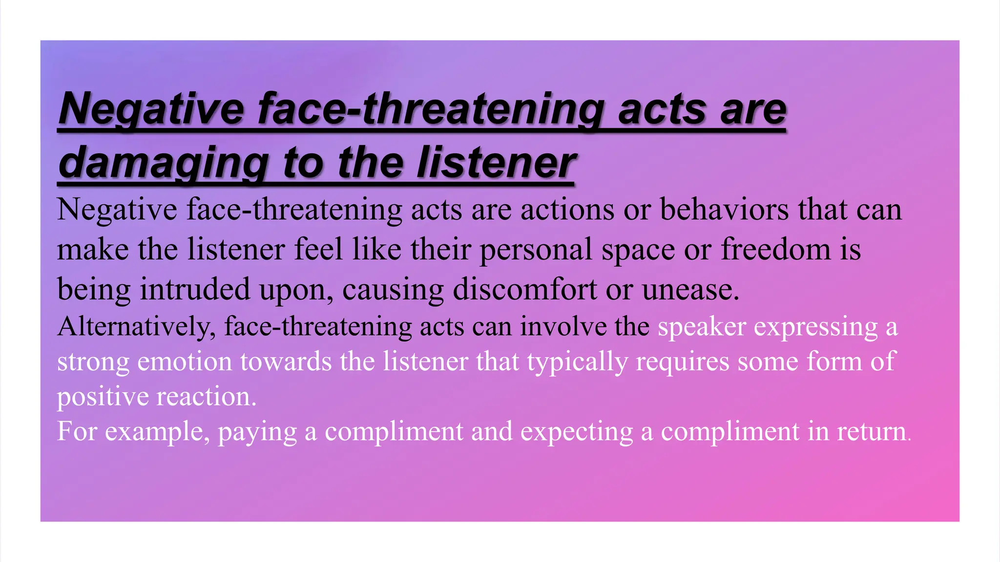 Negative face-threatening acts are
damaging to the listener
Negative face-threatening acts are actions or behaviors that can
make the listener feel like their personal space or freedom is
being intruded upon, causing discomfort or unease.
Alternatively, face-threatening acts can involve the speaker expressing a
strong emotion towards the listener that typically requires some form of
positive reaction.
For example, paying a compliment and expecting a compliment in return.
 