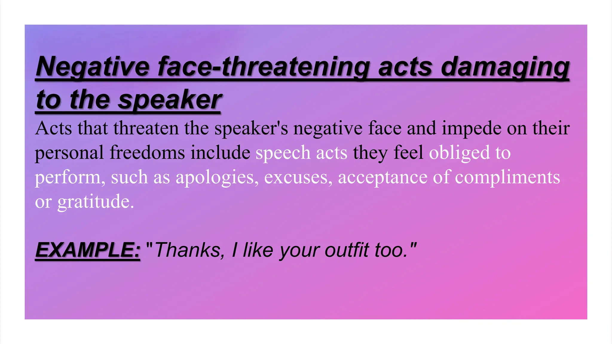 Negative face-threatening acts damaging
to the speaker
Acts that threaten the speaker's negative face and impede on their
personal freedoms include speech acts they feel obliged to
perform, such as apologies, excuses, acceptance of compliments
or gratitude.
EXAMPLE: "Thanks, I like your outfit too."
 