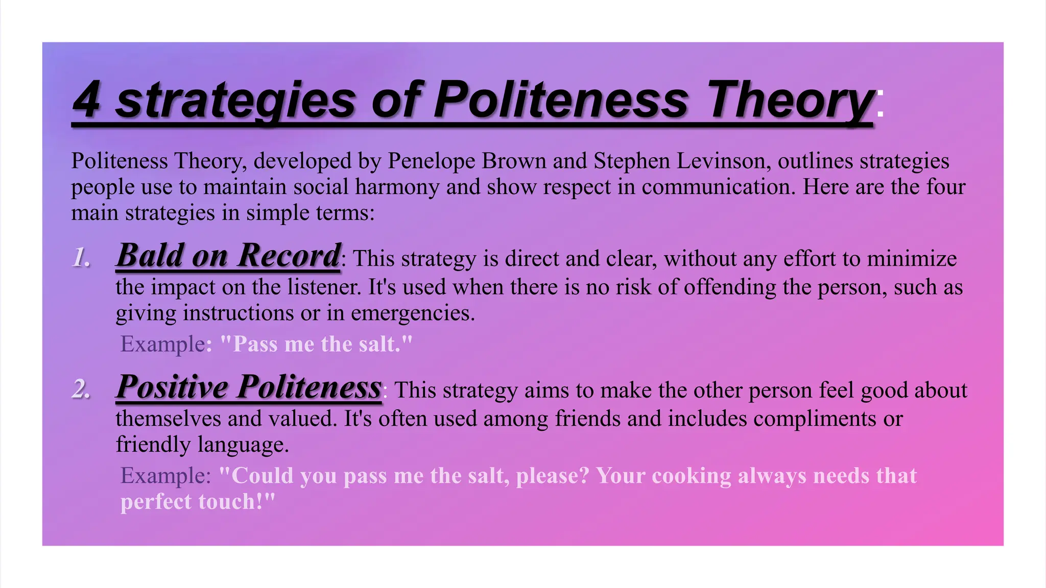 Politeness Theory, developed by Penelope Brown and Stephen Levinson, outlines strategies
people use to maintain social harmony and show respect in communication. Here are the four
main strategies in simple terms:
1. Bald on Record: This strategy is direct and clear, without any effort to minimize
the impact on the listener. It's used when there is no risk of offending the person, such as
giving instructions or in emergencies.
2. Positive Politeness: This strategy aims to make the other person feel good about
themselves and valued. It's often used among friends and includes compliments or
friendly language.
4 strategies of Politeness Theory:
 
