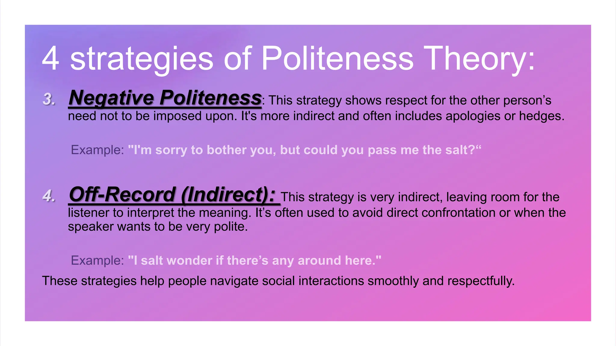 3. Negative Politeness: This strategy shows respect for the other person’s
need not to be imposed upon. It's more indirect and often includes apologies or hedges.
4. Off-Record (Indirect): This strategy is very indirect, leaving room for the
listener to interpret the meaning. It’s often used to avoid direct confrontation or when the
speaker wants to be very polite.
These strategies help people navigate social interactions smoothly and respectfully.
4 strategies of Politeness Theory:
 