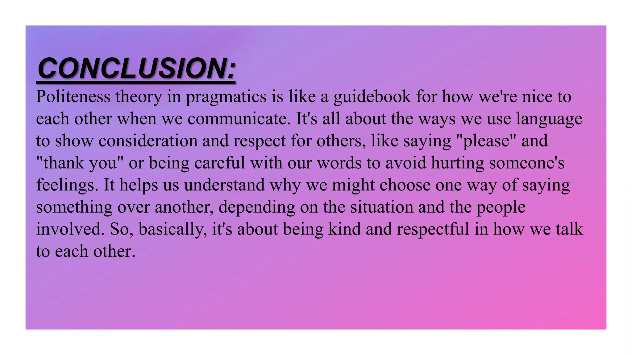 CONCLUSION:
Politeness theory in pragmatics is like a guidebook for how we're nice to
each other when we communicate. It's all about the ways we use language
to show consideration and respect for others, like saying "please" and
"thank you" or being careful with our words to avoid hurting someone's
feelings. It helps us understand why we might choose one way of saying
something over another, depending on the situation and the people
involved. So, basically, it's about being kind and respectful in how we talk
to each other.
 