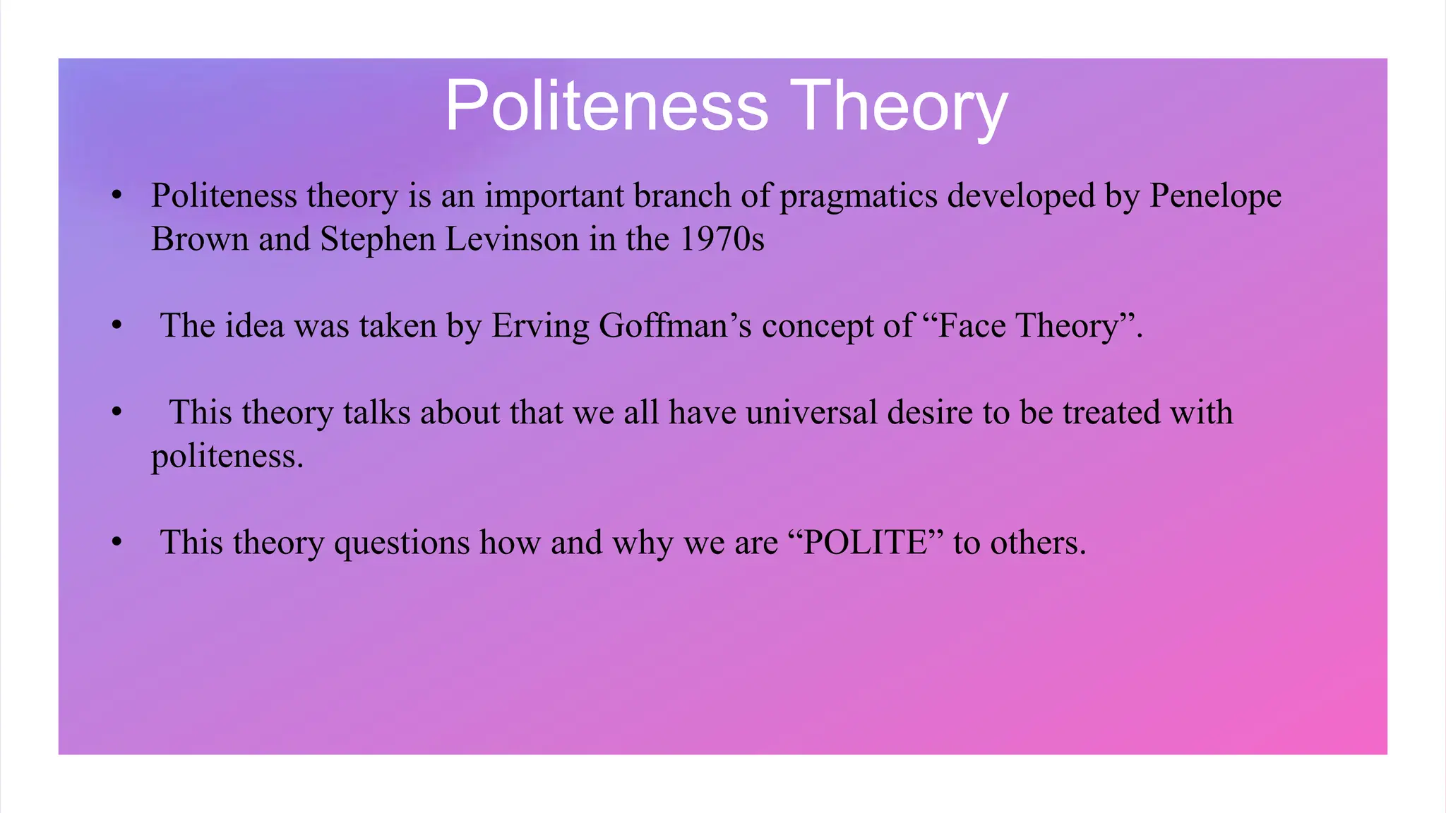 Politeness Theory
• Politeness theory is an important branch of pragmatics developed by Penelope
Brown and Stephen Levinson in the 1970s
• The idea was taken by Erving Goffman’s concept of “Face Theory”.
• This theory talks about that we all have universal desire to be treated with
politeness.
• This theory questions how and why we are “POLITE” to others.
 