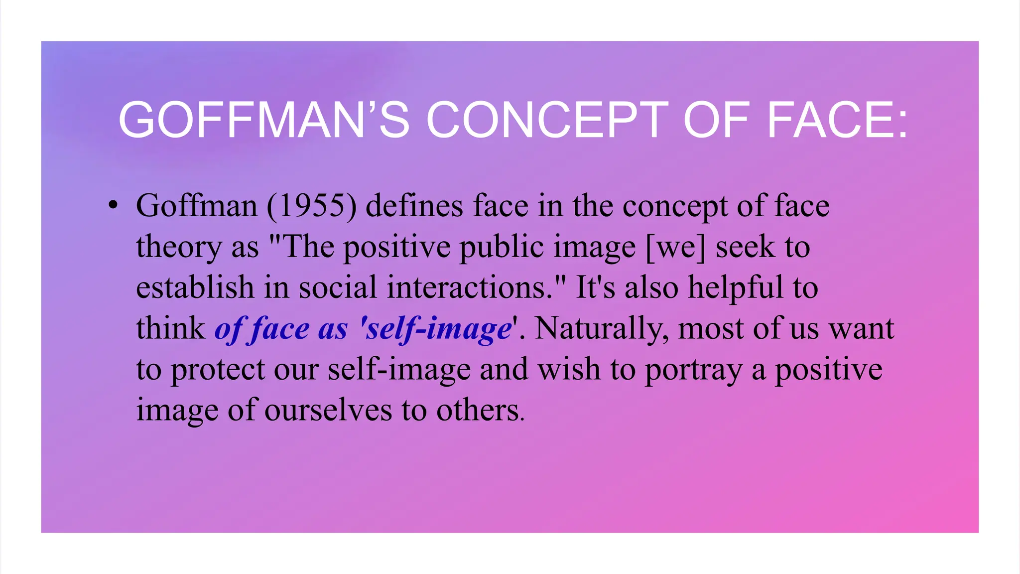 GOFFMAN’S CONCEPT OF FACE:
• Goffman (1955) defines face in the concept of face
theory as "The positive public image [we] seek to
establish in social interactions." It's also helpful to
think of face as 'self-image'. Naturally, most of us want
to protect our self-image and wish to portray a positive
image of ourselves to others.
 