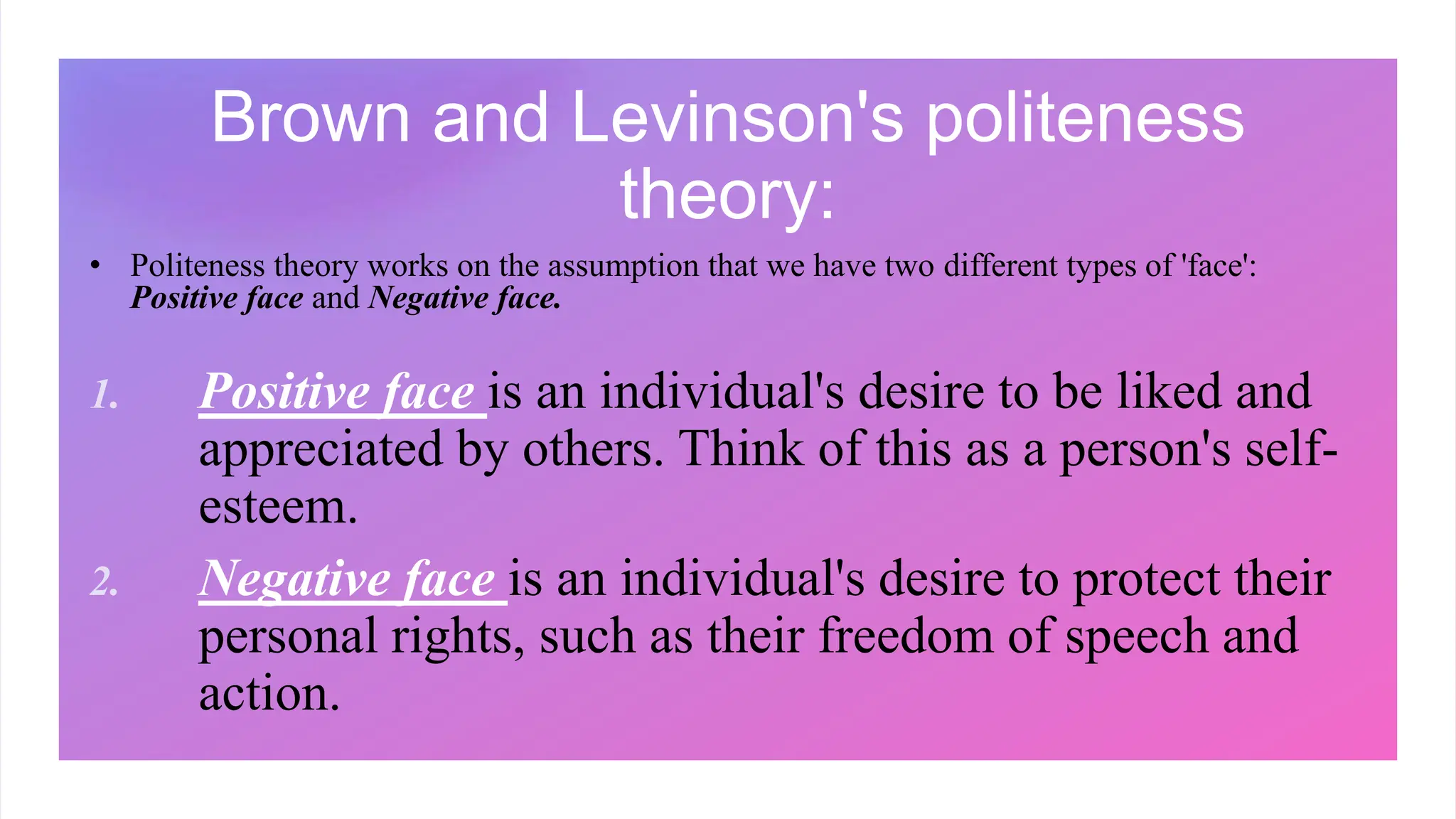 Brown and Levinson's politeness
theory:
• Politeness theory works on the assumption that we have two different types of 'face':
Positive face and Negative face.
1. Positive face is an individual's desire to be liked and
appreciated by others. Think of this as a person's self-
esteem.
2. Negative face is an individual's desire to protect their
personal rights, such as their freedom of speech and
action.
 