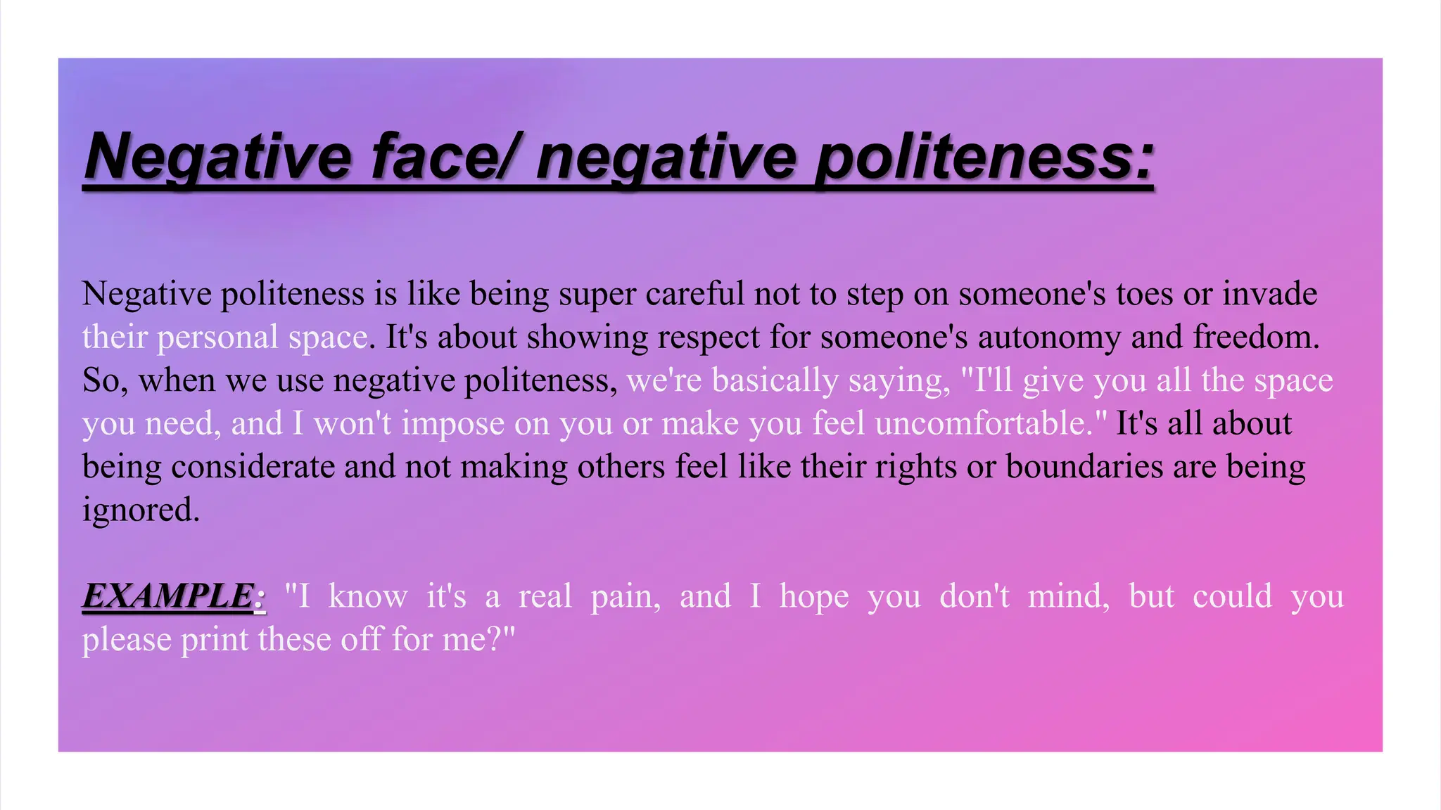 Negative face/ negative politeness:
Negative politeness is like being super careful not to step on someone's toes or invade
their personal space. It's about showing respect for someone's autonomy and freedom.
So, when we use negative politeness, we're basically saying, "I'll give you all the space
you need, and I won't impose on you or make you feel uncomfortable." It's all about
being considerate and not making others feel like their rights or boundaries are being
ignored.
EXAMPLE: "I know it's a real pain, and I hope you don't mind, but could you
please print these off for me?"
 