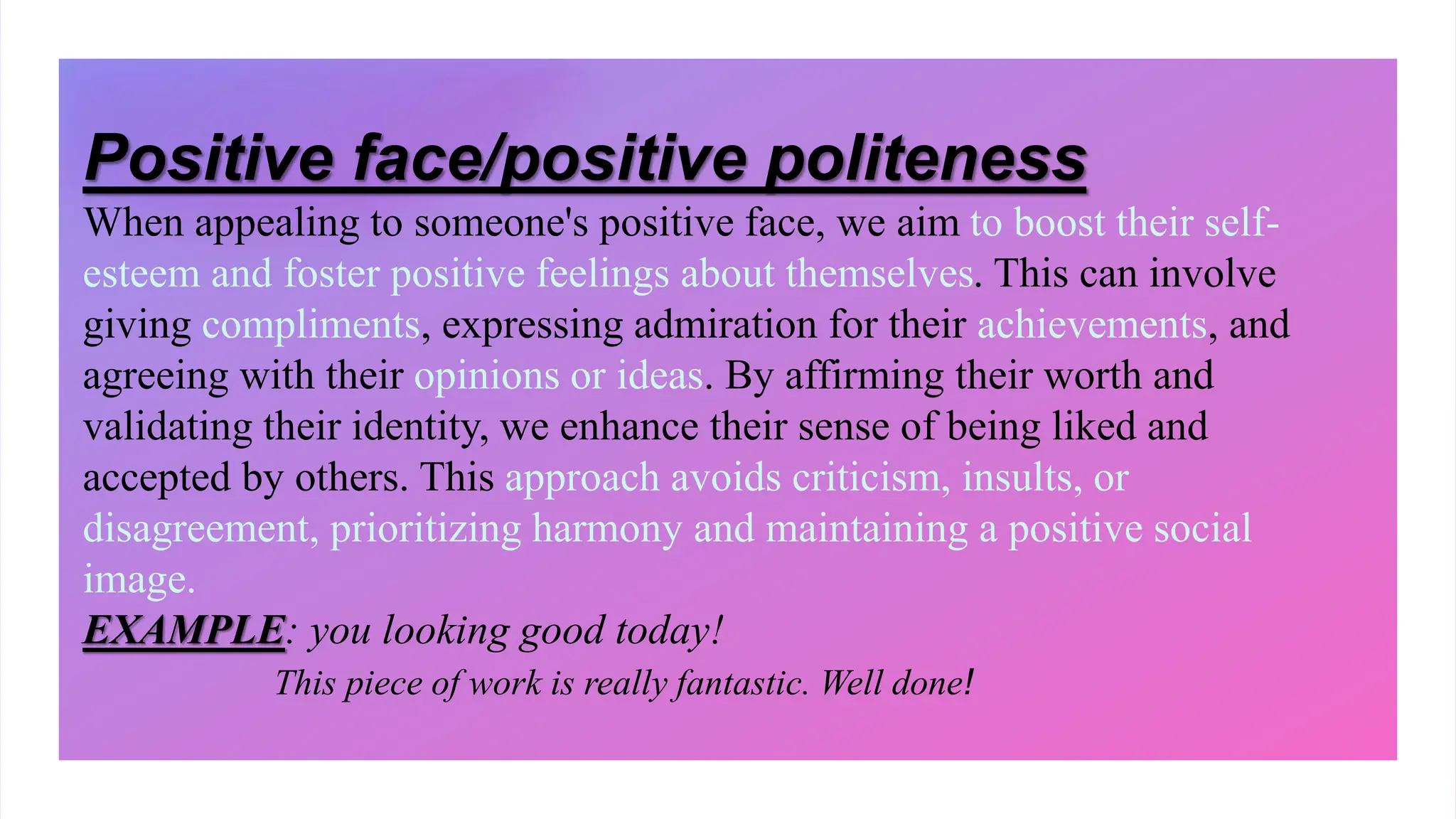 Positive face/positive politeness
When appealing to someone's positive face, we aim to boost their self-
esteem and foster positive feelings about themselves. This can involve
giving compliments, expressing admiration for their achievements, and
agreeing with their opinions or ideas. By affirming their worth and
validating their identity, we enhance their sense of being liked and
accepted by others. This approach avoids criticism, insults, or
disagreement, prioritizing harmony and maintaining a positive social
image.
EXAMPLE: you looking good today!
This piece of work is really fantastic. Well done!
 