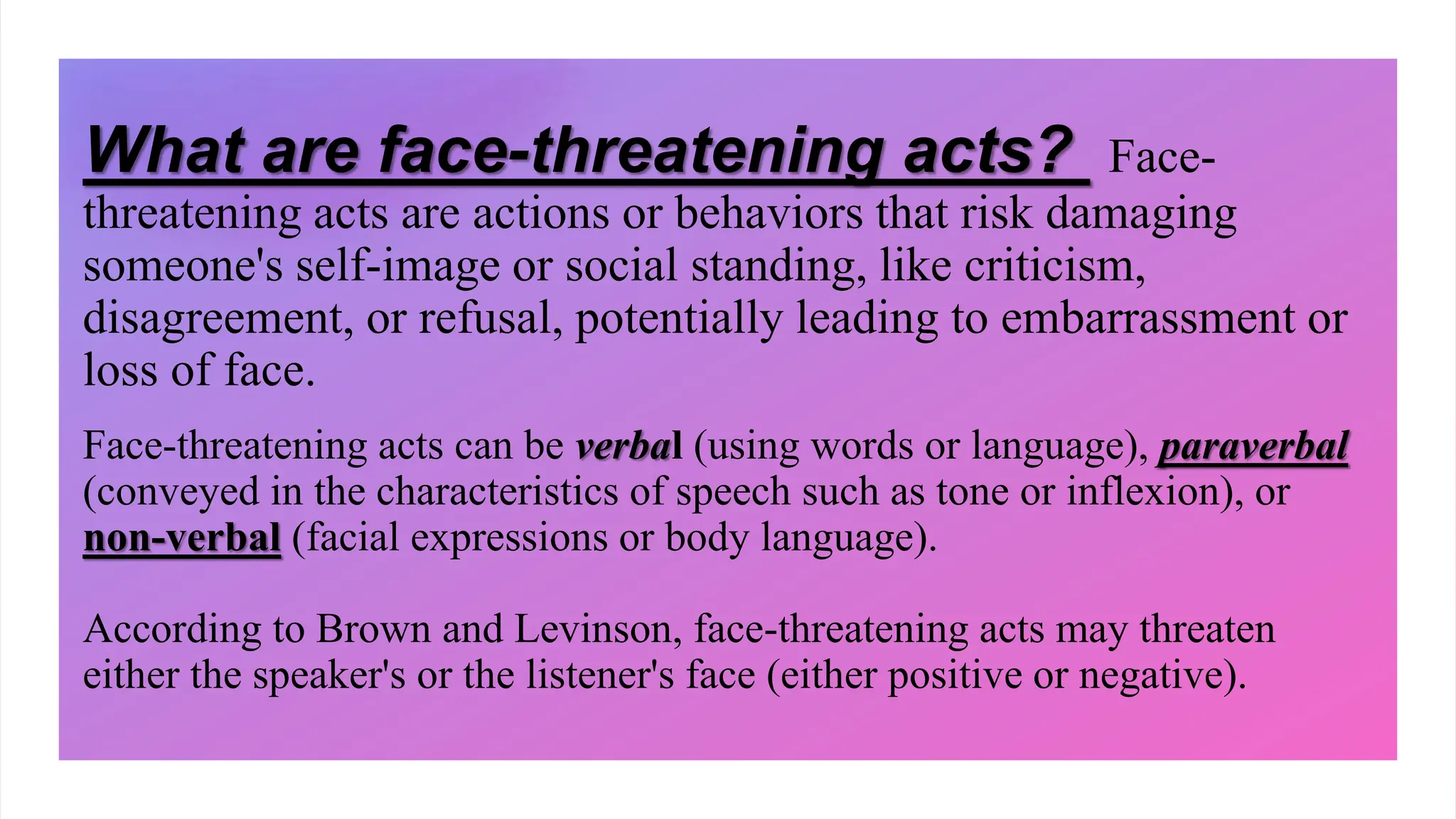 What are face-threatening acts? Face-
threatening acts are actions or behaviors that risk damaging
someone's self-image or social standing, like criticism,
disagreement, or refusal, potentially leading to embarrassment or
loss of face.
Face-threatening acts can be verbal (using words or language), paraverbal
(conveyed in the characteristics of speech such as tone or inflexion), or
non-verbal (facial expressions or body language).
According to Brown and Levinson, face-threatening acts may threaten
either the speaker's or the listener's face (either positive or negative).
 
