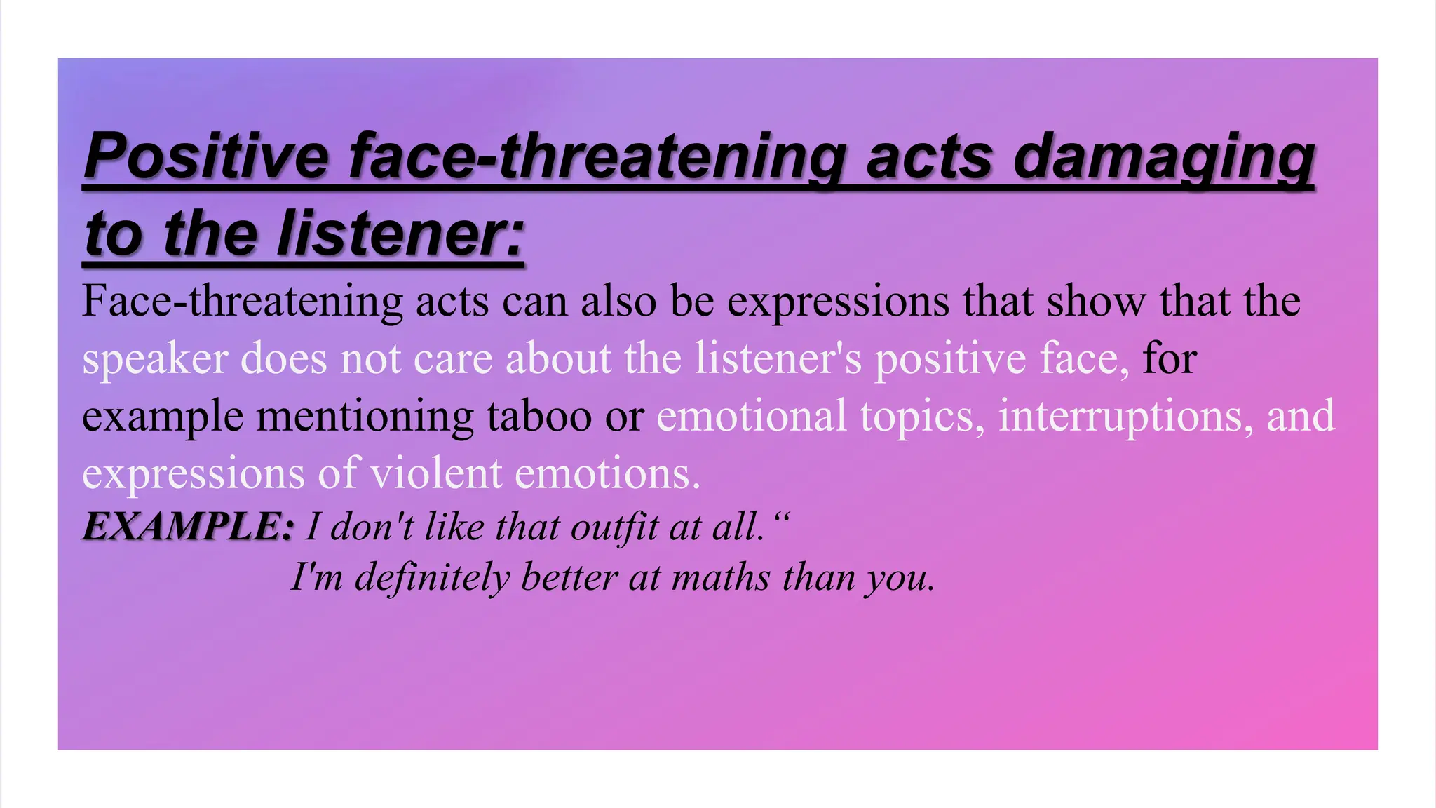 Positive face-threatening acts damaging
to the listener:
Face-threatening acts can also be expressions that show that the
speaker does not care about the listener's positive face, for
example mentioning taboo or emotional topics, interruptions, and
expressions of violent emotions.
EXAMPLE: I don't like that outfit at all.“
I'm definitely better at maths than you.
 