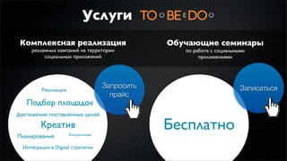 Услуги
 Комплексная реализация                           Обучающие семинары
     рекламных кампаний на территории                по работе с социальными
          социальных приложений                           приложениями




          Реализация
                                      Запросить                           Записаться
                                        прайс
   Подбор площадок
Достижение поставленных целей
         Креатив
                       Консультация
                                                  Бесплатно
Планирование
  Интеграция в Digital стратегии
 
